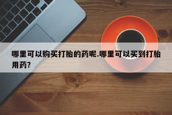 私人诊所有打胎药哪里可以购买打胎的药呢.哪里可以买到打胎用药？