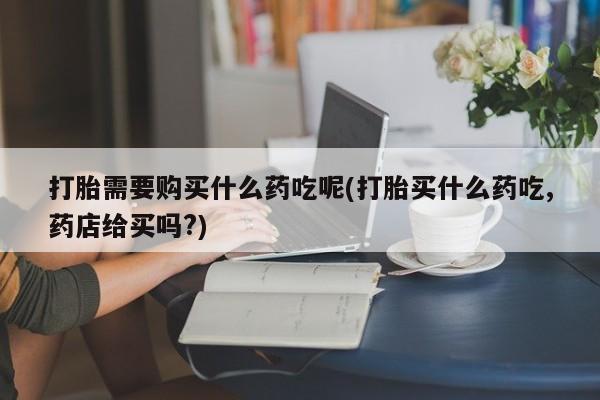 私人诊所有打胎药打胎需要购买什么药吃呢(打胎买什么药吃,药店给买吗?)